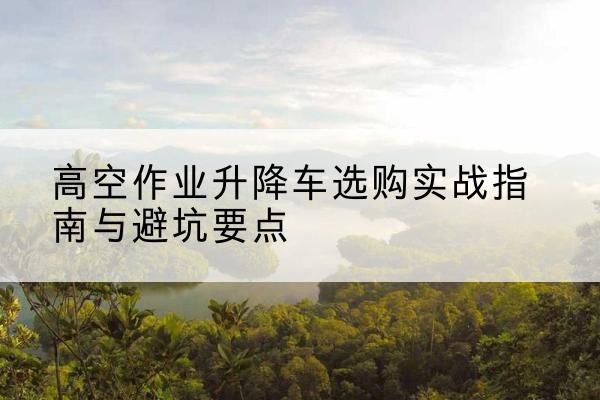 秦都升降车怎么选-高空作业升降车选购实战指南与避坑要点
