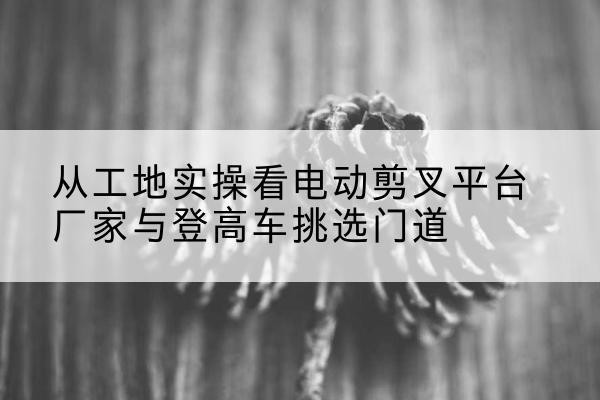 秦都电动剪叉升降平台厂家-从工地实操看电动剪叉平台厂家与登高车挑选门道