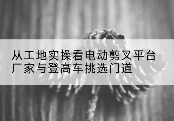 秦都电动剪叉升降平台厂家-从工地实操看电动剪叉平台厂家与登高车挑选门道